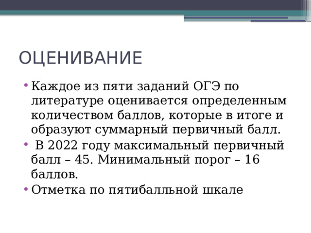 ОЦЕНИВАНИЕ Каждое из пяти заданий ОГЭ по литературе оценивается определенным количеством баллов, которые в итоге и образуют суммарный первичный балл.  В 2022 году максимальный первичный балл – 45. Минимальный порог – 16 баллов. Отметка по пятибалльной шкале 