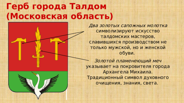 Герб города Талдом (Московская область) Два золотых сапожных молотка символизируют искусство талдомских мастеров, славившихся производством не только мужской, но и женской обуви. Золотой пламенеющий меч указывает на покровителя города Архангела Михаила. Традиционный символ духовного очищения, знания, света. 