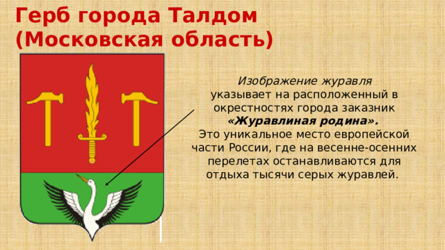 Герб города Талдом (Московская область) Изображение журавля указывает на расположенный в окрестностях города заказник «Журавлиная родина». Это уникальное место европейской части России, где на весенне-осенних перелетах останавливаются для отдыха тысячи серых журавлей. 