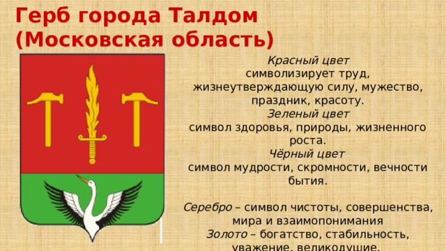 Герб города Талдом (Московская область) Красный цвет символизирует труд, жизнеутверждающую силу, мужество, праздник, красоту. Зеленый цвет символ здоровья, природы, жизненного роста. Чёрный цвет  символ мудрости, скромности, вечности бытия.  Серебро – символ чистоты, совершенства, мира и взаимопонимания Золото – богатство, стабильность, уважение, великодушие. 