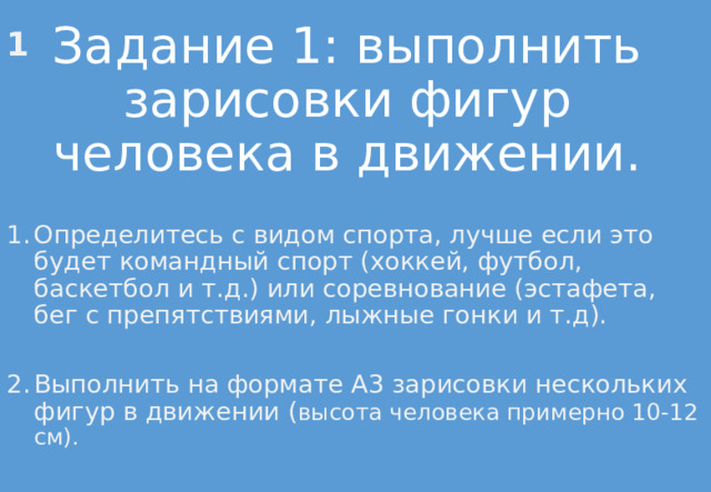  1 Задание 1: выполнить зарисовки фигур человека в движении. Определитесь с видом спорта, лучше если это будет командный спорт (хоккей, футбол, баскетбол и т.д.) или соревнование (эстафета, бег с препятствиями, лыжные гонки и т.д). Выполнить на формате А3 зарисовки нескольких фигур в движении ( высота человека примерно 10-12 см). 
