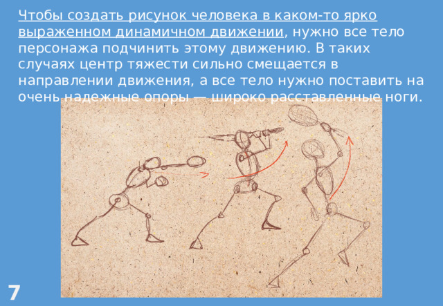 Чтобы создать рисунок человека в каком-то ярко выраженном динамичном движении , нужно все тело персонажа подчинить этому движению. В таких случаях центр тяжести сильно смещается в направлении движения, а все тело нужно поставить на очень надежные опоры — широко расставленные ноги. 7 