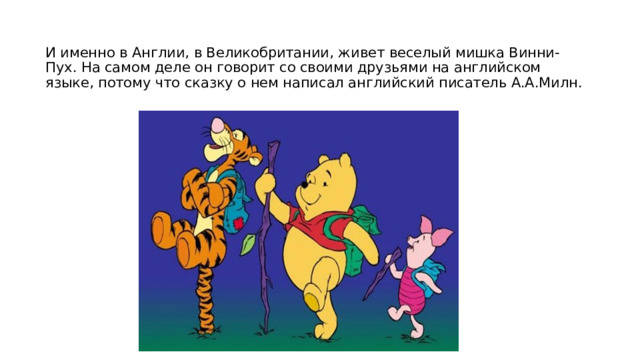 И именно в Англии, в Великобритании, живет веселый мишка Винни-Пух. На самом деле он говорит со своими друзьями на английском языке, потому что сказку о нем написал английский писатель А.А.Милн.   