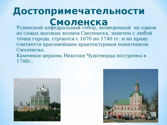  Достопримечательности Смоленска Успенский кафедральный собор, возведенный на одном из самых высоких холмов Смоленска, заметен с любой точки города, строился с 1676 по 1740 гг. и по праву считается красивейшим архитектурным памятником Смоленска. Каменная церковь Николая Чудотворца построена в 1748г..  