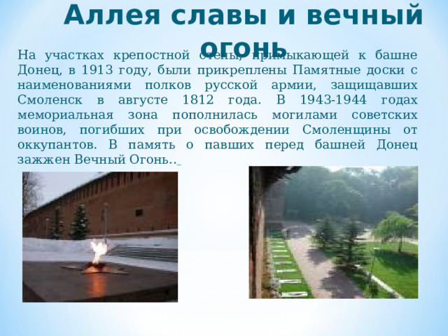 Аллея славы и вечный огонь На участках крепостной стены, примыкающей к башне Донец, в 1913 году, были прикреплены Памятные доски с наименованиями полков русской армии, защищавших Смоленск в августе 1812 года. В 1943-1944 годах мемориальная зона пополнилась могилами советских воинов, погибших при освобождении Смоленщины от оккупантов. В память о павших перед башней Донец зажжен Вечный Огонь..   
