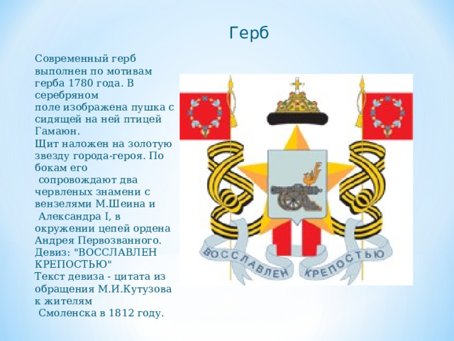 Современный герб выполнен по мотивам герба 1780 года. В серебряном поле изображена пушка с сидящей на ней птицей Гамаюн. Щит наложен на золотую звезду города-героя. По бокам его  сопровождают два червленых знамени с вензелями М.Шеина и  Александра I, в окружении цепей ордена Андрея Первозванного. Девиз: 