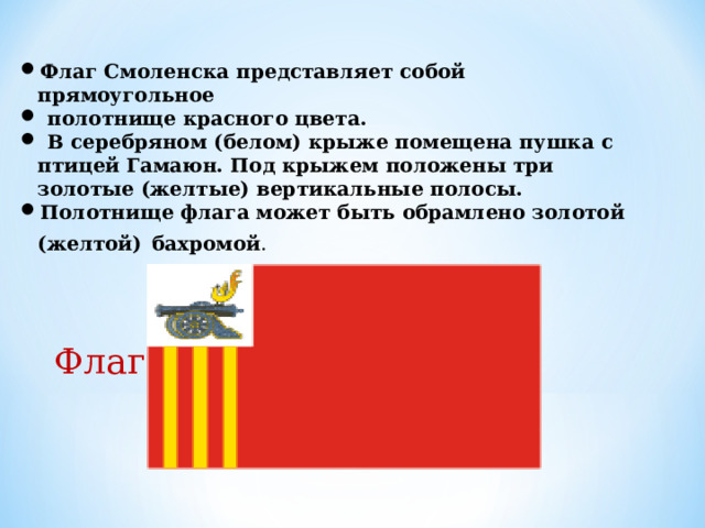 Флаг Смоленска представляет собой прямоугольное  полотнище красного цвета.  В серебряном (белом) крыже помещена пушка с птицей Гамаюн. Под крыжем положены три золотые (желтые) вертикальные полосы. Полотнище флага может быть обрамлено золотой (желтой)  бахромой . Флаг  