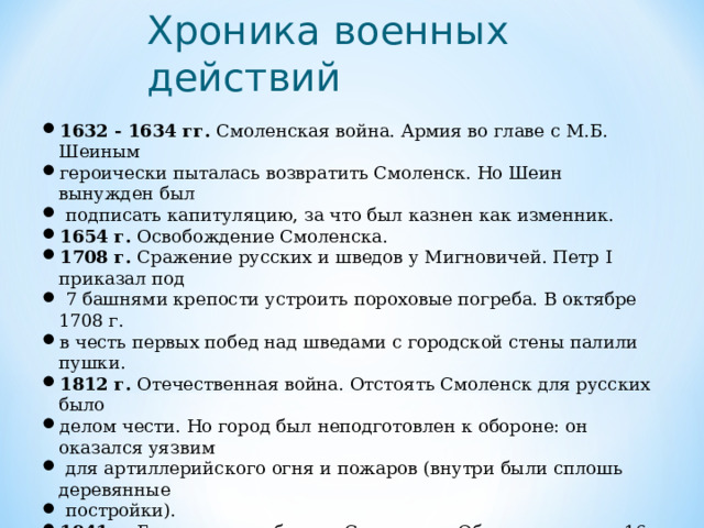 Хроника военных действий   1632 - 1634 гг. Смоленская война. Армия во главе с М.Б. Шеиным героически пыталась возвратить Смоленск. Но Шеин вынужден был  подписать капитуляцию, за что был казнен как изменник. 1654 г. Освобождение Смоленска. 1708 г. Сражение русских и шведов у Мигновичей. Петр I приказал под  7 башнями крепости устроить пороховые погреба. В октябре 1708 г. в честь первых побед над шведами с городской стены палили пушки. 1812 г. Отечественная война. Отстоять Смоленск для русских было делом чести. Но город был неподготовлен к обороне: он оказался уязвим  для артиллерийского огня и пожаров (внутри были сплошь деревянные  постройки). 1941 г. Героическая оборона Смоленска. Обороняли город 16-я армия  генерала М.Ф. Лукина, 19-я И.С. Конева и 20-я П.А. Курочкина. 1943 г. Освобождение Смоленска.  