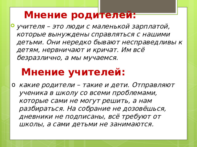 Мнение родителей: учителя – это люди с маленькой зарплатой, которые вынуждены справляться с нашими детьми. Они нередко бывают несправедливы к детям, нервничают и кричат. Им всё безразлично, а мы мучаемся.  Мнение учителей: какие родители – такие и дети. Отправляют ученика в школу со всеми проблемами, которые сами не могут решить, а нам разбираться. На собрание не дозовёшься, дневники не подписаны, всё требуют от школы, а сами детьми не занимаются. 
