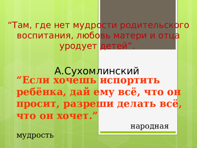 “ Там, где нет мудрости родительского воспитания, любовь матери и отца уродует детей”.  А.Сухомлинский “ Если хочешь испортить ребёнка, дай ему всё, что он просит, разреши делать всё, что он хочет.”  народная мудрость 