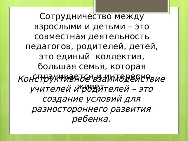 Сотрудничество между взрослыми и детьми – это совместная деятельность педагогов, родителей, детей, это единый коллектив, большая семья, которая сплачивается и интересно живет.  Конструктивное взаимодействие учителей и родителей – это создание условий для разностороннего развития ребенка. 