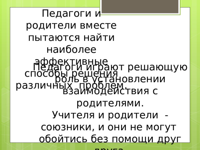 Педагоги и родители вместе пытаются найти наиболее эффективные способы решения различных проблем. Педагоги играют решающую роль в установлении взаимодействия с родителями. Учителя и родители - союзники, и они не могут обойтись без помощи друг друга. 