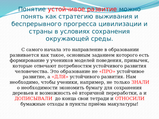 Понятие устойчивое развитие можно понять как стратегию выживания и беспрерывного прогресса цивилизации и страны в условиях сохранения окружающей среды.  С самого начала это направление в образовании развивается как такое, основным заданием которого есть формирование у учеников моделей поведения, привычек, которые отвечают потребностям устойчивого развития человечества. Это образование не «ПРО» устойчивое развитие, а «ДЛЯ» устойчивого развития. Нам необходимо, чтобы ученики, например, не только ЗНАЛИ о необходимости экономить бумагу для сохранения деревьев и возможность её вторичной переработки, а и ДОПИСЫВАЛИ до конца свои тетради и ОТНОСИЛИ бумажные отходы в пункты приёма макулатуры! 