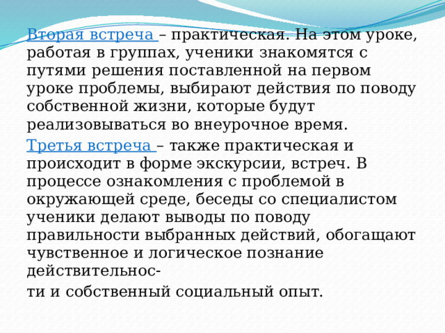 Вторая встреча – практическая. На этом уроке, работая в группах, ученики знакомятся с путями решения поставленной на первом уроке проблемы, выбирают действия по поводу собственной жизни, которые будут реализовываться во внеурочное время. Третья встреча – также практическая и происходит в форме экскурсии, встреч. В процессе ознакомления с проблемой в окружающей среде, беседы со специалистом ученики делают выводы по поводу правильности выбранных действий, обогащают чувственное и логическое познание действительнос- ти и собственный социальный опыт. 