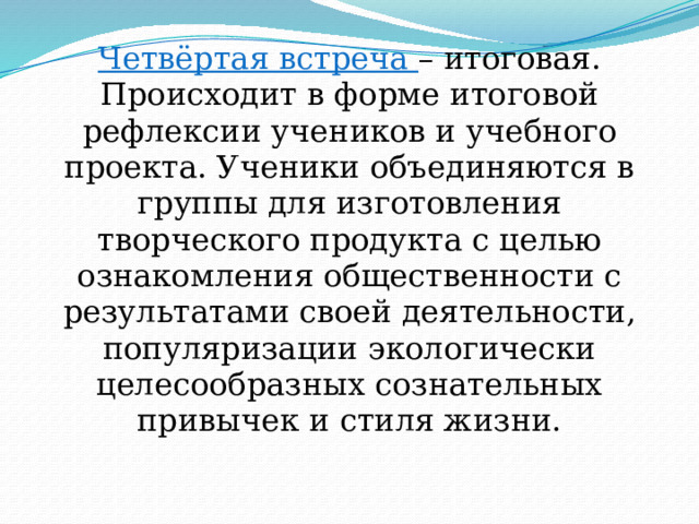 Четвёртая встреча – итоговая. Происходит в форме итоговой рефлексии учеников и учебного проекта. Ученики объединяются в группы для изготовления творческого продукта с целью ознакомления общественности с результатами своей деятельности, популяризации экологически целесообразных сознательных привычек и стиля жизни. 