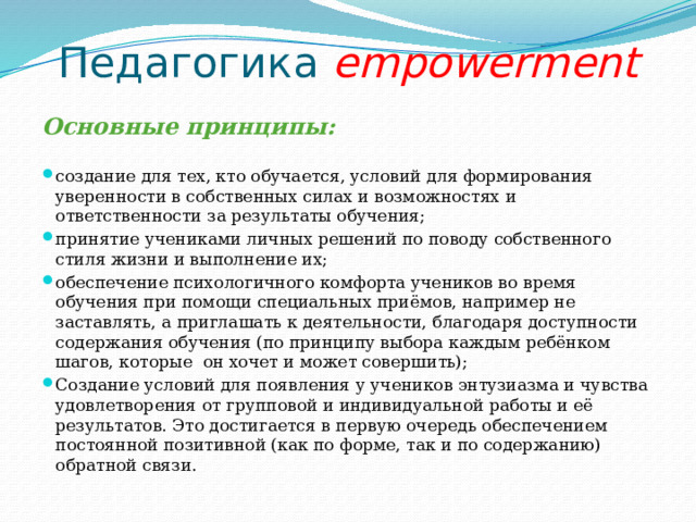 Педагогика empowerment Основные принципы: создание для тех, кто обучается, условий для формирования уверенности в собственных силах и возможностях и ответственности за результаты обучения; принятие учениками личных решений по поводу собственного стиля жизни и выполнение их; обеспечение психологичного комфорта учеников во время обучения при помощи специальных приёмов, например не заставлять, а приглашать к деятельности, благодаря доступности содержания обучения (по принципу выбора каждым ребёнком шагов, которые он хочет и может совершить); Создание условий для появления у учеников энтузиазма и чувства удовлетворения от групповой и индивидуальной работы и её результатов. Это достигается в первую очередь обеспечением постоянной позитивной (как по форме, так и по содержанию) обратной связи. 