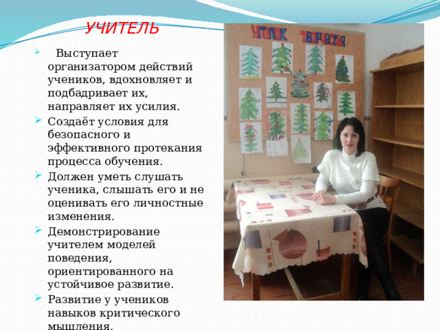  УЧИТЕЛЬ  Выступает организатором действий учеников, вдохновляет и подбадривает их, направляет их усилия. Создаёт условия для безопасного и эффективного протекания процесса обучения. Должен уметь слушать ученика, слышать его и не оценивать его личностные изменения. Демонстрирование учителем моделей поведения, ориентированного на устойчивое развитие. Развитие у учеников навыков критического мышления. 