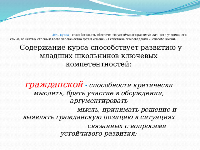  Цель курса – способствовать обеспечению устойчивого развития личности ученика, его семьи, общества, страны и всего человечества путём изменения собственного поведения и способа жизни.  Содержание курса способствует развитию у младших школьников ключевых компетентностей: гражданской - способности критически мыслить, брать участие в обсуждении, аргументировать  мысль, принимать решение и выявлять гражданскую позицию в ситуациях  связанных с вопросами устойчивого развития;   