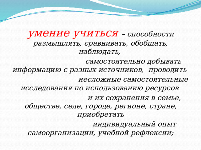 умение учиться – способности размышлять, сравнивать, обобщать, наблюдать,  самостоятельно добывать информацию с разных источников, проводить  несложные самостоятельные исследования по использованию ресурсов  и их сохранения в семье, обществе, селе, городе, регионе, стране, приобретать  индивидуальный опыт самоорганизации, учебной рефлексии; 