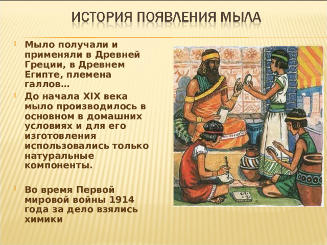 Мыло получали и применяли в Древней Греции, в Древнем Египте, племена галлов… До начала XIX века мыло производилось в основном в домашних условиях и для его изготовления использовались только натуральные компоненты.  Во время Первой мировой войны 1914 года за дело взялись химики 