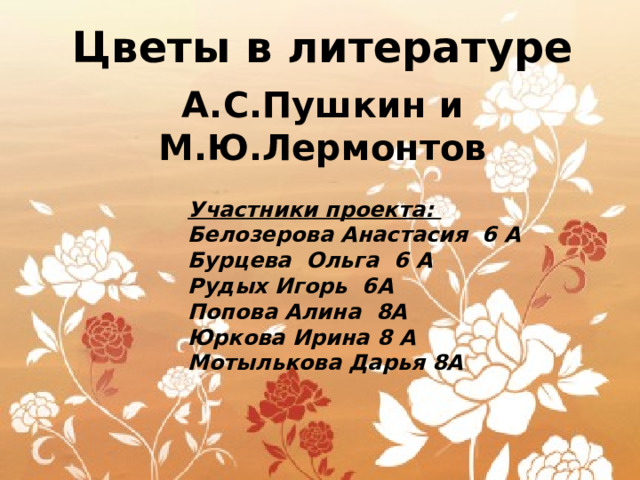 Цветы в литературе  А.С.Пушкин и М.Ю.Лермонтов      Участники проекта:  Белозерова Анастасия 6 А  Бурцева Ольга 6 А  Рудых Игорь 6А  Попова Алина 8А  Юркова Ирина 8 А  Мотылькова Дарья 8А 