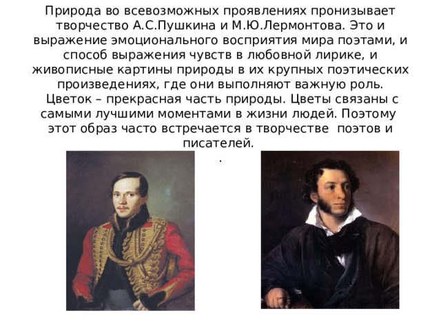    Природа во всевозможных проявлениях пронизывает творчество А.С.Пушкина и М.Ю.Лермонтова. Это и выражение эмоционального восприятия мира поэтами, и способ выражения чувств в любовной лирике, и живописные картины природы в их крупных поэтических произведениях, где они выполняют важную роль.  Цветок – прекрасная часть природы. Цветы связаны с самыми лучшими моментами в жизни людей. Поэтому этот образ часто встречается в творчестве поэтов и писателей.   . 
