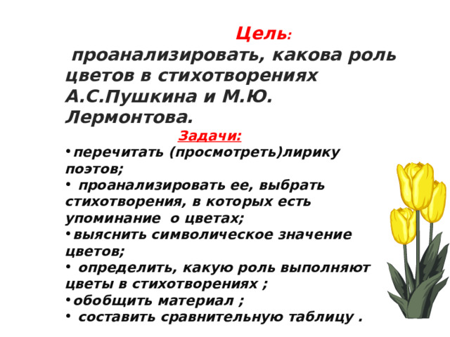  Цель :  проанализировать, какова роль цветов в стихотворениях А.С.Пушкина и М.Ю. Лермонтова.  Задачи: перечитать (просмотреть)лирику поэтов;  проанализировать ее, выбрать стихотворения, в которых есть упоминание о цветах; выяснить символическое значение цветов;  определить, какую роль выполняют цветы в стихотворениях ; обобщить материал ;  составить сравнительную таблицу .   