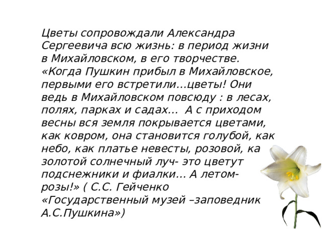 Цветы сопровождали Александра Сергеевича всю жизнь: в период жизни в Михайловском, в его творчестве.  «Когда Пушкин прибыл в Михайловское, первыми его встретили…цветы! Они ведь в Михайловском повсюду : в лесах, полях, парках и садах… А с приходом весны вся земля покрывается цветами, как ковром, она становится голубой, как небо, как платье невесты, розовой, как золотой солнечный луч- это цветут подснежники и фиалки… А летом- розы!» ( С.С. Гейченко «Государственный музей –заповедник А.С.Пушкина») 