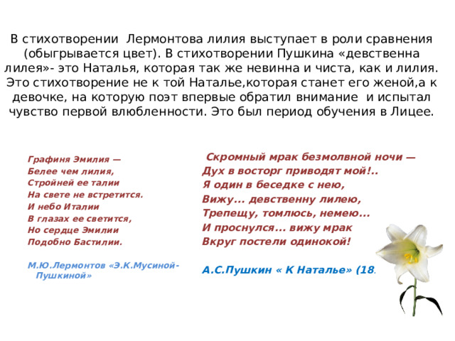 В стихотворении Лермонтова лилия выступает в роли сравнения (обыгрывается цвет). В стихотворении Пушкина «девственна лилея»- это Наталья, которая так же невинна и чиста, как и лилия. Это стихотворение не к той Наталье,которая станет его женой,а к девочке, на которую поэт впервые обратил внимание и испытал чувство первой влюбленности. Это был период обучения в Лицее.    Скромный мрак безмолвной ночи — Дух в восторг приводят мой!.. Я один в беседке с нею, Вижу... девственну лилею, Трепещу, томлюсь, немею... И проснулся... вижу мрак Вкруг постели одинокой!  А.С.Пушкин « К Наталье» (1813) г.)    Графиня Эмилия — Белее чем лилия, Стройней ее талии На свете не встретится. И небо Италии В глазах ее светится, Но сердце Эмилии Подобно Бастилии.  М.Ю.Лермонтов «Э.К.Мусиной- Пушкиной»    