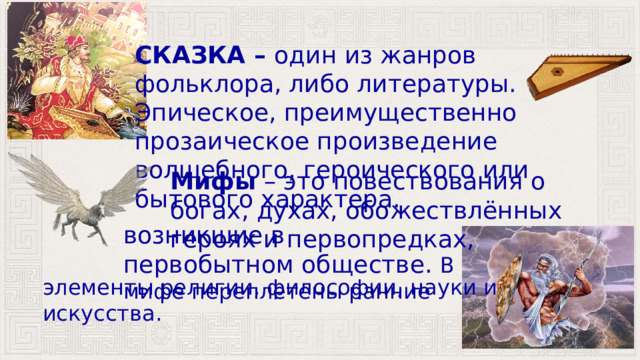 СКАЗКА – один из жанров фольклора, либо литературы. Эпическое, преимущественно прозаическое произведение волшебного, героического или бытового характера. Мифы  – это повествования о богах, духах, обожествлённых героях и первопредках, возникшие в первобытном обществе. В мифе переплетены ранние элементы религии, философии, науки и искусства. 