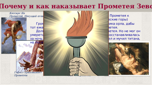 Почему и как наказывает Прометея Зевс? Коссирс Ян Прометей, Несущий огонь Зевс приказал Гефесту приковать Прометея к скалам в Колхиде (сейчас – Кавказские горы) нерушимыми цепями.  Громовержец послал своего верного спутника орла, дабы тот ежедневно прилетал клевать печень Прометея.  Долгие 30000 лет длилось наказание Прометея. Но не мог он умереть, ибо был бессмертным, а печень его восстанавливалась за ночь. Каждый день прилетал все тот же орел и мучил титана, но последний оставался неумолим. Все это время он вынужден был наблюдать, как страдает человечество в постоянных войнах, скандалах и распрях. Но ничего он не мог поделать. Питер Пауль Рубенс Гефест приковывает Прометея Прометей 