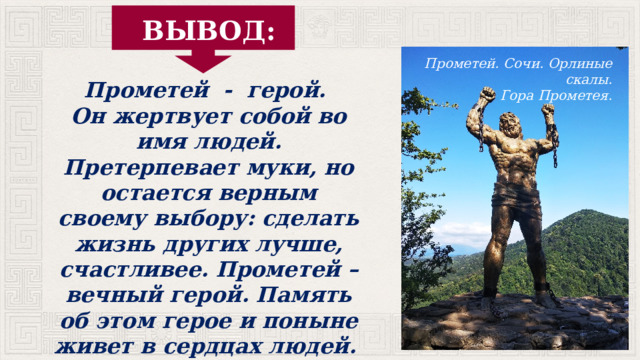 ВЫВОД: Прометей. Сочи. Орлиные скалы. Гора Прометея. Прометей - герой. Он жертвует собой во имя людей. Претерпевает муки, но остается верным своему выбору: сделать жизнь других лучше, счастливее. Прометей – вечный герой. Память об этом герое и поныне живет в сердцах людей. 