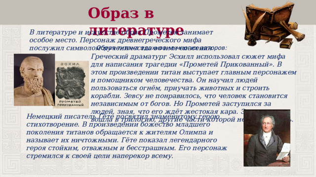 Образ в литературе В литературе и искусстве образ Прометея занимает особое место. Персонаж древнегреческого мифа послужил символом мученичества во имя спасения людей. Образ титана вдохновил многих авторов: Греческий драматург Эсхилл использовал сюжет мифа для написания трагедии «Прометей Прикованный». В этом произведении титан выступает главным персонажем и помощником человечества. Он научил людей пользоваться огнём, приучать животных и строить корабли. Зевсу не понравилось, что человек становится независимым от богов. Но Прометей заступился за людей, зная, что его ждёт жестокая кара. Эта трагедия вошла в трилогию, другие части которой не сохранились. Немецкий писатель Гёте посвятил знаменитому герою стихотворение. В произведении божество младшего поколения титанов обращается к жителям Олимпа и называет их ничтожными. Гёте показал легендарного героя стойким, отважным и бесстрашным. Его персонаж стремился к своей цели наперекор всему. 