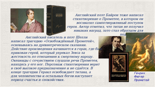  Английский поэт Байрон тоже написал стихотворение о Прометее, в котором он восхвалял самоотверженный поступок героя. Автор отметил, что титан не получил никаких наград, зато стал образцом для подражания.  Английский писатель и поэт Шелли написал трагедию «Освобождённый Прометей», основываясь на древнегреческом сказании. Действие произведения начинается в горах, где был прикован герой, который упрекал Зевса за жестокость по отношению к смертному народу. Океаниды с сочувствием слушали речи Прометея, находясь у его ног. Персонаж стихотворения верит в своё высокое предназначение и не сдаётся. В конце трагедии Геракл освобождает титана, а для человечества и остальных богов наступает период счастья и спокойствия. Генрих Фюгер Прометей 