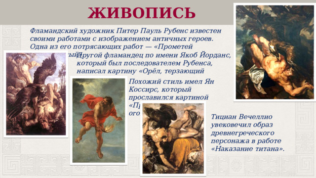ЖИВОПИСЬ Фламандский художник Питер Пауль Рубенс известен своими работами с изображением античных героев. Одна из его потрясающих работ — «Прометей Прикованный». Другой фламандец по имени Якоб Йорданс, который был последователем Рубенса, написал картину «Орёл, терзающий Прометея». Похожий стиль имел Ян Коссирс, который прославился картиной «Прометей, несущий огонь». Тициан Вечеллио увековечил образ древнегреческого персонажа в работе «Наказание титана». 