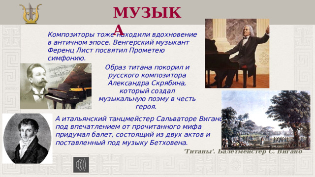 МУЗЫКА Композиторы тоже находили вдохновение в античном эпосе. Венгерский музыкант Ференц Лист посвятил Прометею симфонию. Образ титана покорил и русского композитора Александра Скрябина, который создал музыкальную поэму в честь героя. А итальянский танцмейстер Сальваторе Вигано под впечатлением от прочитанного мифа придумал балет, состоящий из двух актов и поставленный под музыку Бетховена. 'Титаны'. Балетмейстер С. Вигано 