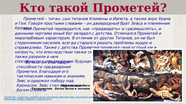Кто такой Прометей?  Прометей – титан, сын титанов Климены и Иапета, а также внук Урана и Геи. Говоря простыми словами – он двоюродный брат Зевса и племянник Кроноса.     Имя Прометей переводится, как «предвидеть» и «размышлять», и данными чертами юный бог овладел с детства. Отличался Прометей и миролюбивым характером. В отличие от других Титанов, он не был сторонником насилия, всегда старался решать проблемы мудро и справедливо. Также с детства Прометей проявлял свой острый ум и хитрость, что впоследствии также скажется на некоторых его решениях, а также развили в нем способности к предвидению будущего.  Во многом благодаря способности предвидения Прометея, благодаря его тактическим навыкам и знаниям, Зевс и одержал победу над Кроносом. Зевс стал верховным богом Олимпа. Перино дель Вага Титаномахия. Битва богов и титанов 