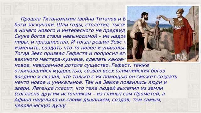  Прошла Титаномахия (война Титанов и Богов), и боги заскучали. Шли годы, столетия, тысячелетия, а ничего нового и интересного не предвиделось. Скука богов стала невыносимой – им надоели и пиры, и празднества. И тогда решил Зевс что-то изменить, создать что-то новое и уникальное. Тогда Зевс призвал Гефеста и попросил его, как великого мастера-кузнеца, сделать какое-то новое, невиданное дотоле существо. Гефест, также отличавшийся мудростью, созвал всех олимпийских богов воедино и сказал, что только с их помощью он сможет создать нечто новое и уникальное. Так на Земле появились люди и звери. Легенда гласит, что тела людей вылепил из земли (согласно другим источникам – из глины) сам Прометей, а Афина наделила их своим дыханием, создав, тем самым, человеческую душу. 