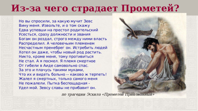 Из-за чего страдает Прометей?  Но вы спросили, за какую мучит Зевс  Вину меня. Извольте, и о том скажу  Едва успевши на престол родительский  Усесться, сразу должности и звания  Богам он роздал, строго между ними власть  Распределил. А человечьим племенем  Несчастным пренебрег он. Истребить людей  Хотел он даже, чтобы новый род растить.  Никто, кроме меня, тому противиться  Не стал. А я посмел. Я племя смертное  От гибели в Аиде самовольно спас.  За это и плачусь такими муками,  Что их и видеть больно -- каково ж терпеть!  Жалел я смертных, только самого меня  Не пожалели. Пытка беспощадная -  Удел мой. Зевсу славы не прибавит он. по трагедии Эсхила «Прометей Прикованный» 