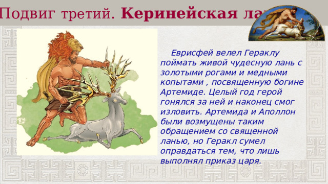 Подвиг третий .  Керинейская лань  Еврисфей велел Гераклу поймать живой чудесную лань с золотыми рогами и медными копытами , посвященную богине Артемиде. Целый год герой гонялся за ней и наконец смог изловить. Артемида и Аполлон были возмущены таким обращением со священной ланью, но Геракл сумел оправдаться тем, что лишь выполнял приказ царя. 