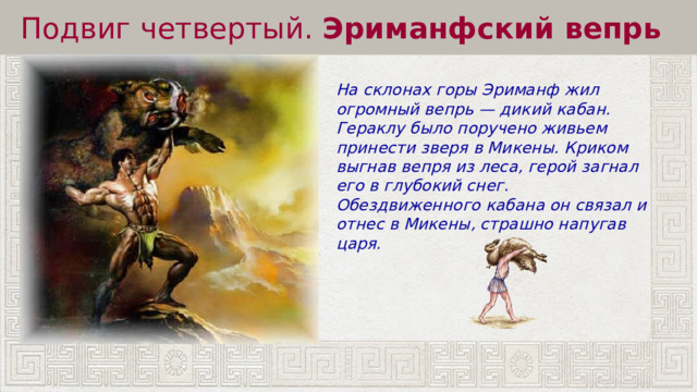 Подвиг четвертый.  Эриманфский вепрь На склонах горы Эриманф жил огромный вепрь — дикий кабан. Гераклу было поручено живьем принести зверя в Микены. Криком выгнав вепря из леса, герой загнал его в глубокий снег. Обездвиженного кабана он связал и отнес в Микены, страшно напугав царя. 
