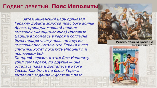 Подвиг девятый.  Пояс Ипполиты  Затем микенский царь приказал Гераклу добыть золотой пояс бога войны Ареса, принадлежавший царице амазонок (женщин-воинов) Ипполите. Царица влюбилась в героя и согласна была подарить ему пояс, но другие амазонки посчитали, что Геракл и его спутники хотят похитить Ипполиту, и произошел бой. По одной версии, в этом бою Ипполиту убил сам Геракл, по другим — она осталась жива и досталась в итоге Тесею. Как бы то ни было, Геракл выполнил задание и доставил пояс. Рубенс. “Битва греков с амазонками” 