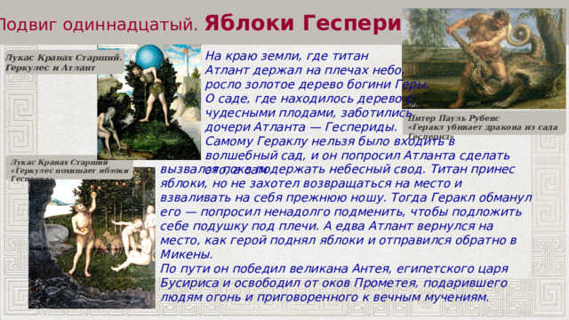 Подвиг одиннадцатый.  Яблоки Гесперид На краю земли, где титан Атлант держал на плечах небо, росло золотое дерево богини Геры. О саде, где находилось дерево с чудесными плодами, заботились дочери Атланта — Геспериды. Самому Гераклу нельзя было входить в волшебный сад, и он попросил Атланта сделать это, а сам Лукас Кранах Старший. Геркулес и Атлант Питер Пауль Рубенс «Геракл убивает дракона из сада Гесперид» Лукас Кранах Старший «Геркулес похищает яблоки Гесперид» вызвался пока подержать небесный свод. Титан принес яблоки, но не захотел возвращаться на место и взваливать на себя прежнюю ношу. Тогда Геракл обманул его — попросил ненадолго подменить, чтобы подложить себе подушку под плечи. А едва Атлант вернулся на место, как герой поднял яблоки и отправился обратно в Микены. По пути он победил великана Антея, египетского царя Бусириса и освободил от оков Прометея, подарившего людям огонь и приговоренного к вечным мучениям. 
