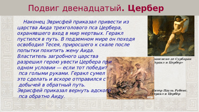 Подвиг двенадцатый . Цербер  Наконец Эврисфей приказал привести из царства Аида трехголового пса Цербера, охранявшего вход в мир мертвых. Геракл пустился в путь. В подземном мире он походя освободил Тесея, приросшего к скале после попытки похитить жену Аида. Властитель загробного царства разрешил герою увести Цербера при одном условии — если тот победит  пса голыми руками. Геракл сумел это сделать и вскоре отправился с  добычей в обратный путь. Эврисфей приказал вернуть адского  пса обратно Аиду. Франсиско де Сурбаран «Геракл и Цербер» Питер Пауль Рубенс.  Геракл и Цербер 
