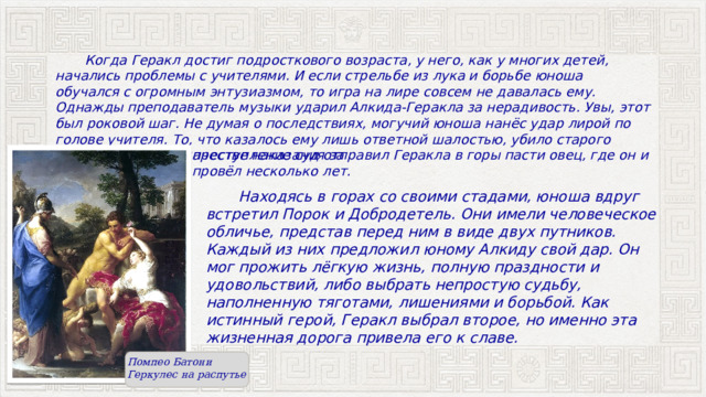  Когда Геракл достиг подросткового возраста, у него, как у многих детей, начались проблемы с учителями. И если стрельбе из лука и борьбе юноша обучался с огромным энтузиазмом, то игра на лире совсем не давалась ему. Однажды преподаватель музыки ударил Алкида-Геракла за нерадивость. Увы, этот был роковой шаг. Не думая о последствиях, могучий юноша нанёс удар лирой по голове учителя. То, что казалось ему лишь ответной шалостью, убило старого преподавателя. В качестве наказания за преступление суд отправил Геракла в горы пасти овец, где он и провёл несколько лет.  Находясь в горах со своими стадами, юноша вдруг встретил Порок и Добродетель. Они имели человеческое обличье, представ перед ним в виде двух путников. Каждый из них предложил юному Алкиду свой дар. Он мог прожить лёгкую жизнь, полную праздности и удовольствий, либо выбрать непростую судьбу, наполненную тяготами, лишениями и борьбой. Как истинный герой, Геракл выбрал второе, но именно эта жизненная дорога привела его к славе. Помпео Батони Геркулес на распутье 