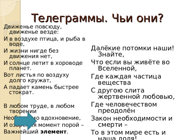 Телеграммы. Чьи они? Движенье повсюду, движенье везде: И в воздухе птица, и рыба в воде, И жизни нигде без движения нет, И солнце летит в хороводе планет. Вот листья по воздуху долго кружат, А падает камень быстрее стократ. В любом труде, в любом творении Необходимо вдохновение, И озарения момент порой – Важнейший элемент . Далёкие потомки наши! Знайте, Что если вы живёте во Вселенной, Где каждая частица вещества С другою слита жертвенной любовью, Где человечеством преодолён Закон необходимости и смерти – То в этом мире есть и наша доля! 