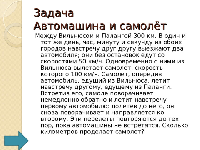 Задача  Автомашина и самолёт Между Вильнюсом и Палангой 300 км. В один и тот же день, час, минуту и секунду из обоих городов навстречу друг другу выезжают два автомобиля; они без остановок едут со скоростями 50 км/ч. Одновременно с ними из Вильнюса вылетает самолет, скорость которого 100 км/ч. Самолет, опередив автомобиль, едущий из Вильнюса, летит навстречу другому, едущему из Паланги. Встретив его, самоле поворачивает немедленно обратно и летит навстречу первому автомобилю; долетев до него, он снова поворачивает и направляется ко второму. Эти перелеты повторяются до тех пор, пока автомашины не встретятся. Сколько километров проделает самолет? 