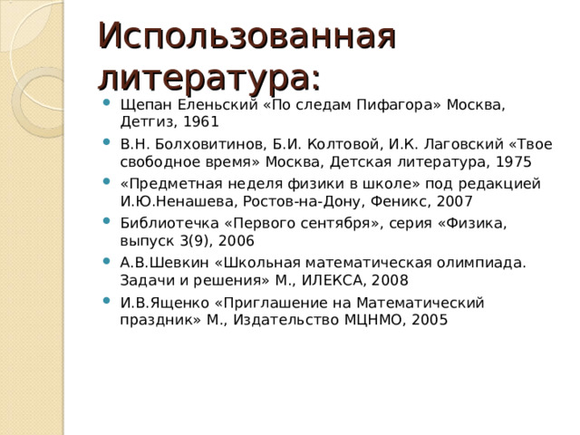 Использованная литература: Щепан Еленьский «По следам Пифагора» Москва, Детгиз, 1961 В.Н. Болховитинов, Б.И. Колтовой, И.К. Лаговский «Твое свободное время» Москва, Детская литература, 1975 «Предметная неделя физики в школе» под редакцией И.Ю.Ненашева, Ростов-на-Дону, Феникс, 2007 Библиотечка «Первого сентября», серия «Физика, выпуск 3(9), 2006 А.В.Шевкин «Школьная математическая олимпиада. Задачи и решения» М., ИЛЕКСА, 2008 И.В.Ященко «Приглашение на Математический праздник» М., Издательство МЦНМО, 2005 