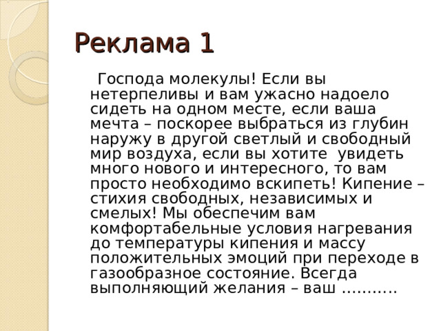 Реклама 1  Господа молекулы! Если вы нетерпеливы и вам ужасно надоело сидеть на одном месте, если ваша мечта – поскорее выбраться из глубин наружу в другой светлый и свободный мир воздуха, если вы хотите увидеть много нового и интересного, то вам просто необходимо вскипеть! Кипение – стихия свободных, независимых и смелых! Мы обеспечим вам комфортабельные условия нагревания до температуры кипения и массу положительных эмоций при переходе в газообразное состояние. Всегда выполняющий желания – ваш ……….. 