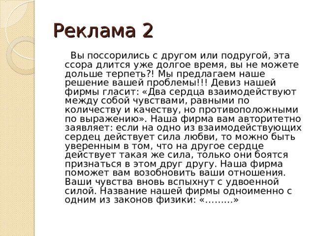 Реклама 2  Вы поссорились с другом или подругой, эта ссора длится уже долгое время, вы не можете дольше терпеть?! Мы предлагаем наше решение вашей проблемы!!! Девиз нашей фирмы гласит: «Два сердца взаимодействуют между собой чувствами, равными по количеству и качеству, но противоположными по выражению». Наша фирма вам авторитетно заявляет: если на одно из взаимодействующих сердец действует сила любви, то можно быть уверенным в том, что на другое сердце действует такая же сила, только они боятся признаться в этом друг другу. Наша фирма поможет вам возобновить ваши отношения. Ваши чувства вновь вспыхнут с удвоенной силой. Название нашей фирмы одноименно с одним из законов физики: «………» 
